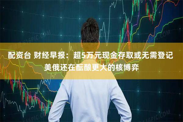 配资台 财经早报：超5万元现金存取或无需登记 美俄还在酝酿更大的核博弈