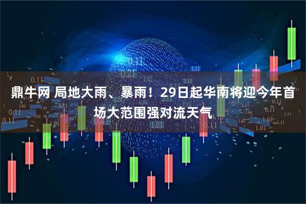 鼎牛网 局地大雨、暴雨！29日起华南将迎今年首场大范围强对流天气