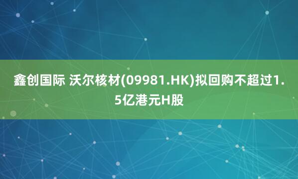 鑫创国际 沃尔核材(09981.HK)拟回购不超过1.5亿港元H股
