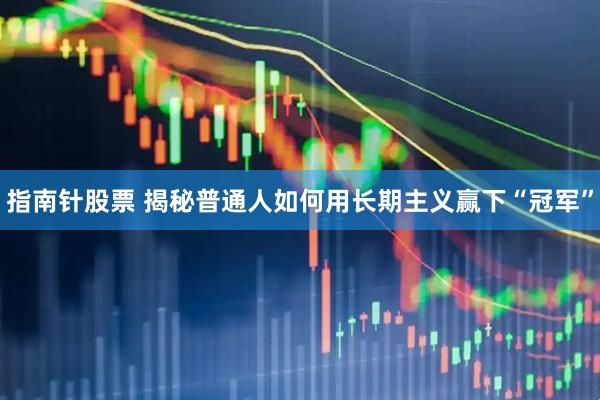 指南针股票 揭秘普通人如何用长期主义赢下“冠军”